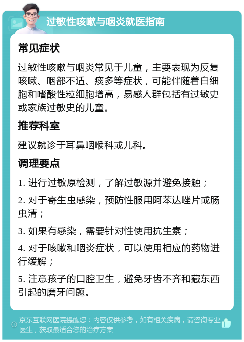 过敏性咳嗽与咽炎就医指南 常见症状 过敏性咳嗽与咽炎常见于儿童，主要表现为反复咳嗽、咽部不适、痰多等症状，可能伴随着白细胞和嗜酸性粒细胞增高，易感人群包括有过敏史或家族过敏史的儿童。 推荐科室 建议就诊于耳鼻咽喉科或儿科。 调理要点 1. 进行过敏原检测，了解过敏源并避免接触； 2. 对于寄生虫感染，预防性服用阿苯达唑片或肠虫清； 3. 如果有感染，需要针对性使用抗生素； 4. 对于咳嗽和咽炎症状，可以使用相应的药物进行缓解； 5. 注意孩子的口腔卫生，避免牙齿不齐和藏东西引起的磨牙问题。