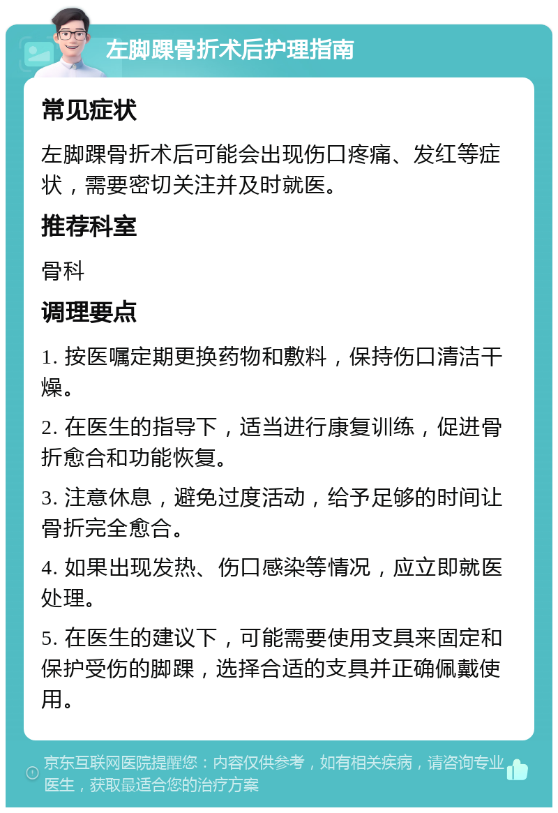 左脚踝骨折术后护理指南 常见症状 左脚踝骨折术后可能会出现伤口疼痛、发红等症状，需要密切关注并及时就医。 推荐科室 骨科 调理要点 1. 按医嘱定期更换药物和敷料，保持伤口清洁干燥。 2. 在医生的指导下，适当进行康复训练，促进骨折愈合和功能恢复。 3. 注意休息，避免过度活动，给予足够的时间让骨折完全愈合。 4. 如果出现发热、伤口感染等情况，应立即就医处理。 5. 在医生的建议下，可能需要使用支具来固定和保护受伤的脚踝，选择合适的支具并正确佩戴使用。