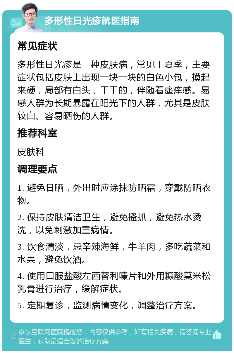 多形性日光疹就医指南 常见症状 多形性日光疹是一种皮肤病，常见于夏季，主要症状包括皮肤上出现一块一块的白色小包，摸起来硬，局部有白头，干干的，伴随着瘙痒感。易感人群为长期暴露在阳光下的人群，尤其是皮肤较白、容易晒伤的人群。 推荐科室 皮肤科 调理要点 1. 避免日晒，外出时应涂抹防晒霜，穿戴防晒衣物。 2. 保持皮肤清洁卫生，避免搔抓，避免热水烫洗，以免刺激加重病情。 3. 饮食清淡，忌辛辣海鲜，牛羊肉，多吃蔬菜和水果，避免饮酒。 4. 使用口服盐酸左西替利嗪片和外用糠酸莫米松乳膏进行治疗，缓解症状。 5. 定期复诊，监测病情变化，调整治疗方案。