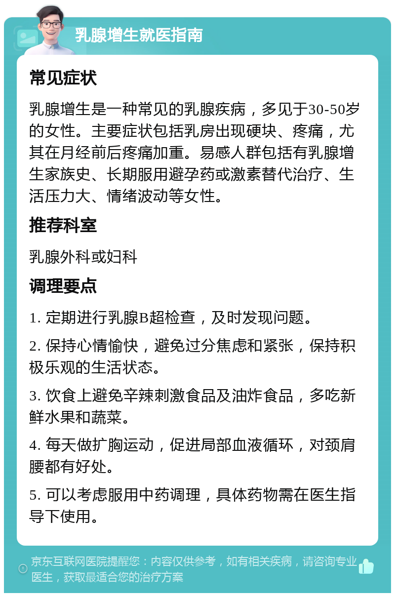 乳腺增生就医指南 常见症状 乳腺增生是一种常见的乳腺疾病，多见于30-50岁的女性。主要症状包括乳房出现硬块、疼痛，尤其在月经前后疼痛加重。易感人群包括有乳腺增生家族史、长期服用避孕药或激素替代治疗、生活压力大、情绪波动等女性。 推荐科室 乳腺外科或妇科 调理要点 1. 定期进行乳腺B超检查，及时发现问题。 2. 保持心情愉快，避免过分焦虑和紧张，保持积极乐观的生活状态。 3. 饮食上避免辛辣刺激食品及油炸食品，多吃新鲜水果和蔬菜。 4. 每天做扩胸运动，促进局部血液循环，对颈肩腰都有好处。 5. 可以考虑服用中药调理，具体药物需在医生指导下使用。