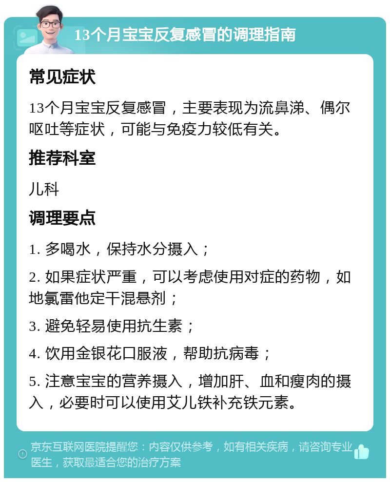 13个月宝宝反复感冒的调理指南 常见症状 13个月宝宝反复感冒，主要表现为流鼻涕、偶尔呕吐等症状，可能与免疫力较低有关。 推荐科室 儿科 调理要点 1. 多喝水，保持水分摄入； 2. 如果症状严重，可以考虑使用对症的药物，如地氯雷他定干混悬剂； 3. 避免轻易使用抗生素； 4. 饮用金银花口服液，帮助抗病毒； 5. 注意宝宝的营养摄入，增加肝、血和瘦肉的摄入，必要时可以使用艾儿铁补充铁元素。