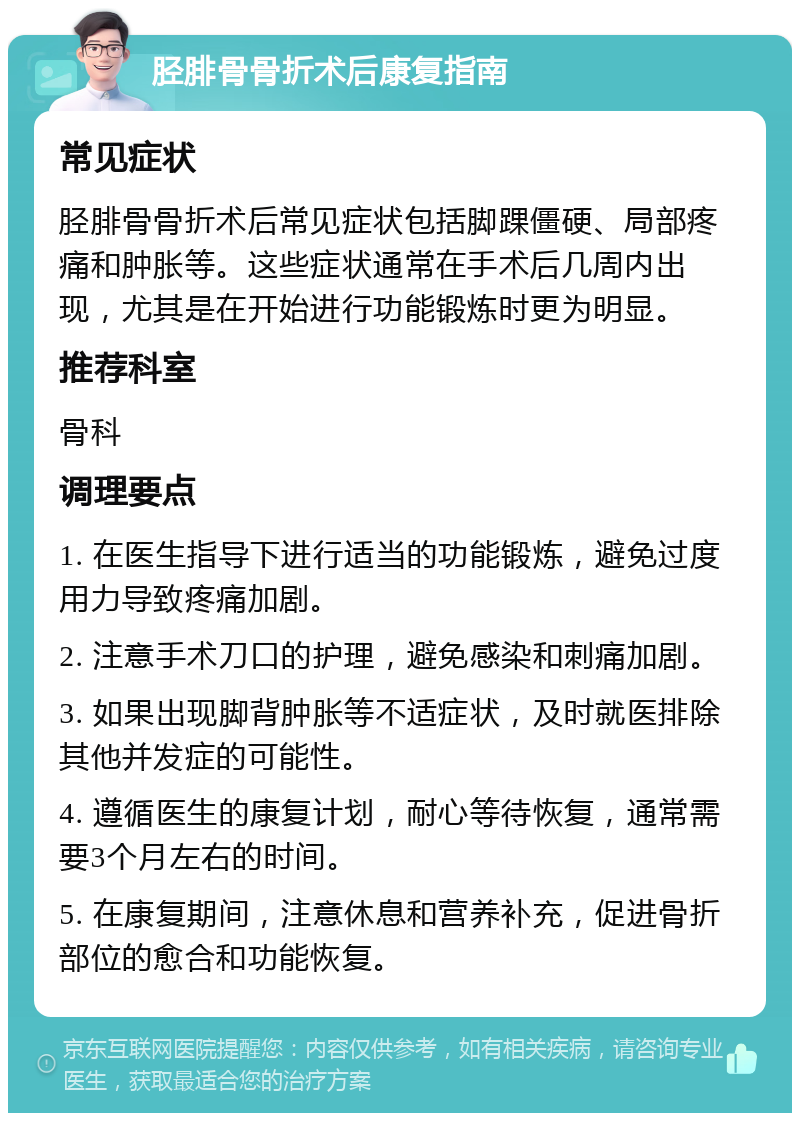 胫腓骨骨折术后康复指南 常见症状 胫腓骨骨折术后常见症状包括脚踝僵硬、局部疼痛和肿胀等。这些症状通常在手术后几周内出现，尤其是在开始进行功能锻炼时更为明显。 推荐科室 骨科 调理要点 1. 在医生指导下进行适当的功能锻炼，避免过度用力导致疼痛加剧。 2. 注意手术刀口的护理，避免感染和刺痛加剧。 3. 如果出现脚背肿胀等不适症状，及时就医排除其他并发症的可能性。 4. 遵循医生的康复计划，耐心等待恢复，通常需要3个月左右的时间。 5. 在康复期间，注意休息和营养补充，促进骨折部位的愈合和功能恢复。