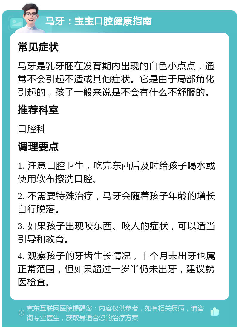 马牙：宝宝口腔健康指南 常见症状 马牙是乳牙胚在发育期内出现的白色小点点，通常不会引起不适或其他症状。它是由于局部角化引起的，孩子一般来说是不会有什么不舒服的。 推荐科室 口腔科 调理要点 1. 注意口腔卫生，吃完东西后及时给孩子喝水或使用软布擦洗口腔。 2. 不需要特殊治疗，马牙会随着孩子年龄的增长自行脱落。 3. 如果孩子出现咬东西、咬人的症状，可以适当引导和教育。 4. 观察孩子的牙齿生长情况，十个月未出牙也属正常范围，但如果超过一岁半仍未出牙，建议就医检查。