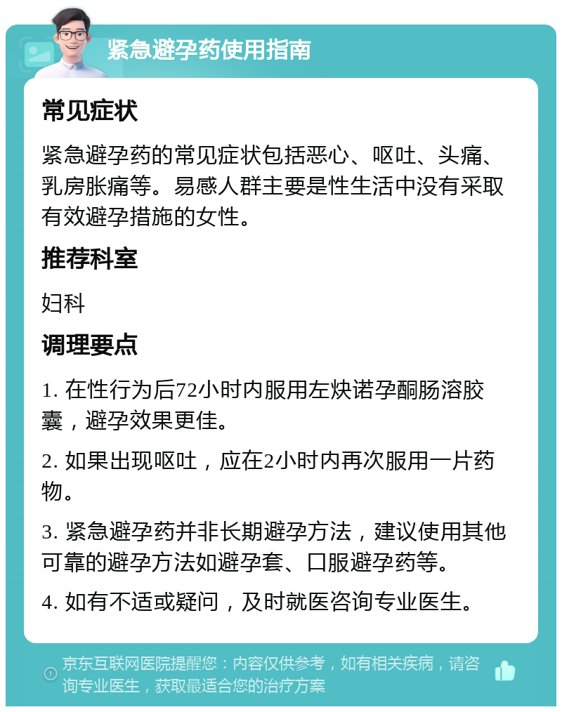 紧急避孕药使用指南 常见症状 紧急避孕药的常见症状包括恶心、呕吐、头痛、乳房胀痛等。易感人群主要是性生活中没有采取有效避孕措施的女性。 推荐科室 妇科 调理要点 1. 在性行为后72小时内服用左炔诺孕酮肠溶胶囊，避孕效果更佳。 2. 如果出现呕吐，应在2小时内再次服用一片药物。 3. 紧急避孕药并非长期避孕方法，建议使用其他可靠的避孕方法如避孕套、口服避孕药等。 4. 如有不适或疑问，及时就医咨询专业医生。