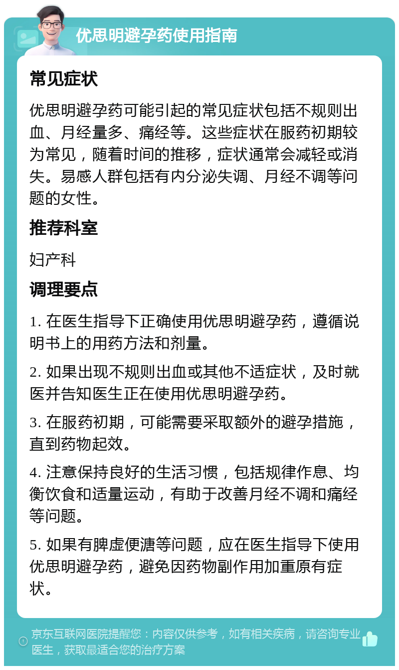 优思明避孕药使用指南 常见症状 优思明避孕药可能引起的常见症状包括不规则出血、月经量多、痛经等。这些症状在服药初期较为常见，随着时间的推移，症状通常会减轻或消失。易感人群包括有内分泌失调、月经不调等问题的女性。 推荐科室 妇产科 调理要点 1. 在医生指导下正确使用优思明避孕药，遵循说明书上的用药方法和剂量。 2. 如果出现不规则出血或其他不适症状，及时就医并告知医生正在使用优思明避孕药。 3. 在服药初期，可能需要采取额外的避孕措施，直到药物起效。 4. 注意保持良好的生活习惯，包括规律作息、均衡饮食和适量运动，有助于改善月经不调和痛经等问题。 5. 如果有脾虚便溏等问题，应在医生指导下使用优思明避孕药，避免因药物副作用加重原有症状。