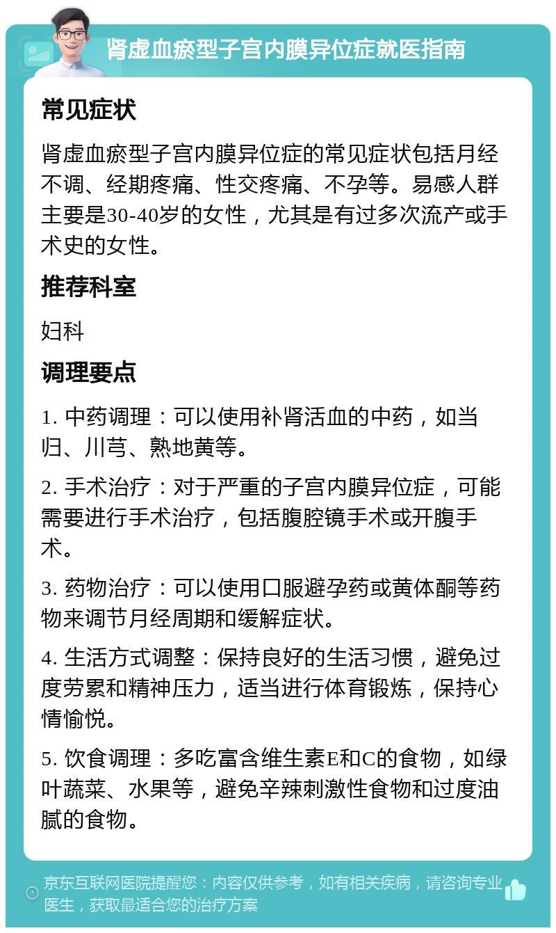 肾虚血瘀型子宫内膜异位症就医指南 常见症状 肾虚血瘀型子宫内膜异位症的常见症状包括月经不调、经期疼痛、性交疼痛、不孕等。易感人群主要是30-40岁的女性，尤其是有过多次流产或手术史的女性。 推荐科室 妇科 调理要点 1. 中药调理：可以使用补肾活血的中药，如当归、川芎、熟地黄等。 2. 手术治疗：对于严重的子宫内膜异位症，可能需要进行手术治疗，包括腹腔镜手术或开腹手术。 3. 药物治疗：可以使用口服避孕药或黄体酮等药物来调节月经周期和缓解症状。 4. 生活方式调整：保持良好的生活习惯，避免过度劳累和精神压力，适当进行体育锻炼，保持心情愉悦。 5. 饮食调理：多吃富含维生素E和C的食物，如绿叶蔬菜、水果等，避免辛辣刺激性食物和过度油腻的食物。