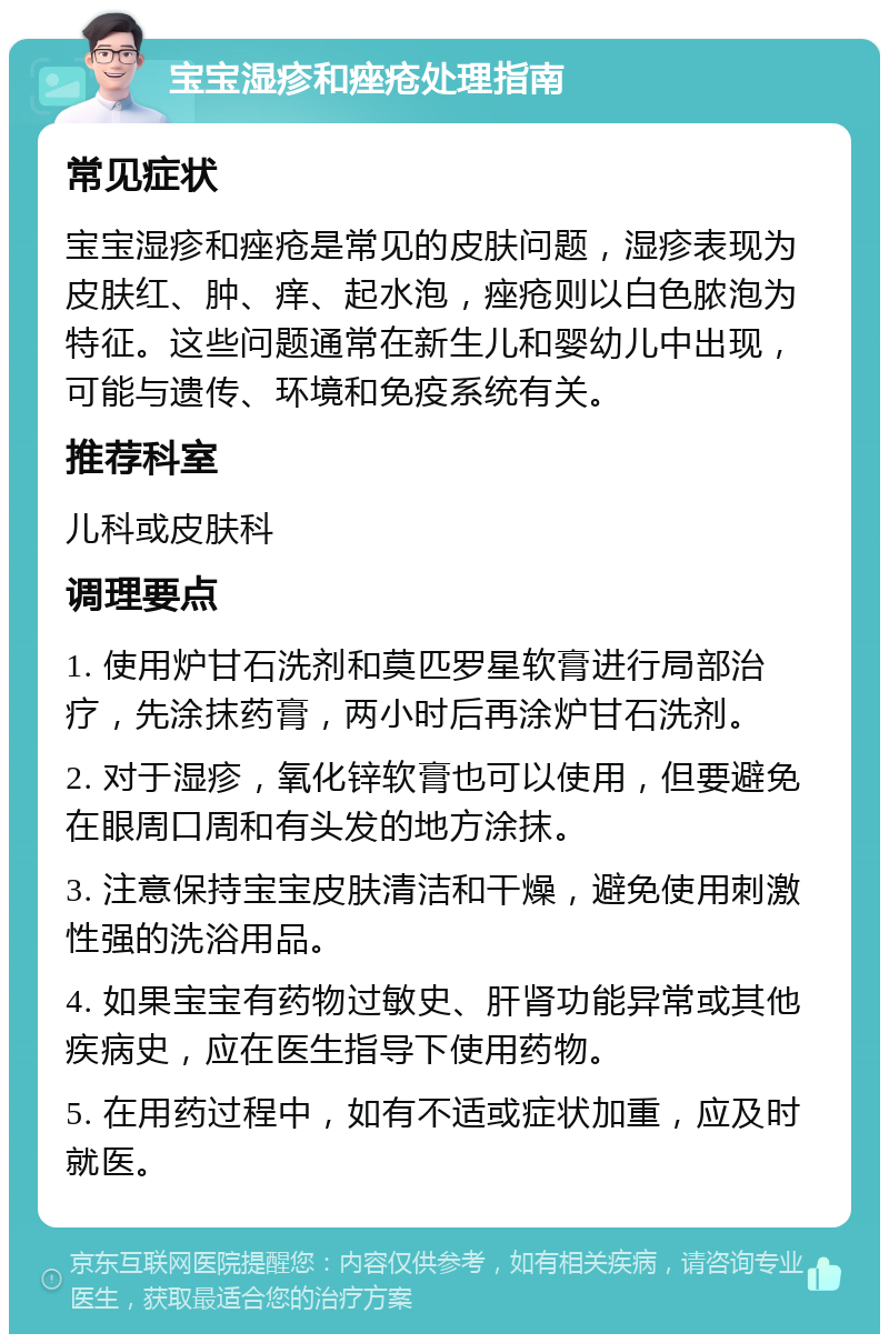 宝宝湿疹和痤疮处理指南 常见症状 宝宝湿疹和痤疮是常见的皮肤问题，湿疹表现为皮肤红、肿、痒、起水泡，痤疮则以白色脓泡为特征。这些问题通常在新生儿和婴幼儿中出现，可能与遗传、环境和免疫系统有关。 推荐科室 儿科或皮肤科 调理要点 1. 使用炉甘石洗剂和莫匹罗星软膏进行局部治疗，先涂抹药膏，两小时后再涂炉甘石洗剂。 2. 对于湿疹，氧化锌软膏也可以使用，但要避免在眼周口周和有头发的地方涂抹。 3. 注意保持宝宝皮肤清洁和干燥，避免使用刺激性强的洗浴用品。 4. 如果宝宝有药物过敏史、肝肾功能异常或其他疾病史，应在医生指导下使用药物。 5. 在用药过程中，如有不适或症状加重，应及时就医。