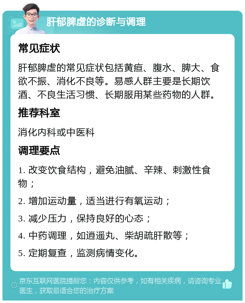 肝郁脾虚的诊断与调理 常见症状 肝郁脾虚的常见症状包括黄疸、腹水、脾大、食欲不振、消化不良等。易感人群主要是长期饮酒、不良生活习惯、长期服用某些药物的人群。 推荐科室 消化内科或中医科 调理要点 1. 改变饮食结构，避免油腻、辛辣、刺激性食物； 2. 增加运动量，适当进行有氧运动； 3. 减少压力，保持良好的心态； 4. 中药调理，如逍遥丸、柴胡疏肝散等； 5. 定期复查，监测病情变化。