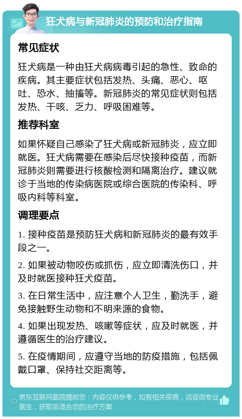 狂犬病与新冠肺炎的预防和治疗指南 常见症状 狂犬病是一种由狂犬病病毒引起的急性、致命的疾病。其主要症状包括发热、头痛、恶心、呕吐、恐水、抽搐等。新冠肺炎的常见症状则包括发热、干咳、乏力、呼吸困难等。 推荐科室 如果怀疑自己感染了狂犬病或新冠肺炎，应立即就医。狂犬病需要在感染后尽快接种疫苗，而新冠肺炎则需要进行核酸检测和隔离治疗。建议就诊于当地的传染病医院或综合医院的传染科、呼吸内科等科室。 调理要点 1. 接种疫苗是预防狂犬病和新冠肺炎的最有效手段之一。 2. 如果被动物咬伤或抓伤，应立即清洗伤口，并及时就医接种狂犬疫苗。 3. 在日常生活中，应注意个人卫生，勤洗手，避免接触野生动物和不明来源的食物。 4. 如果出现发热、咳嗽等症状，应及时就医，并遵循医生的治疗建议。 5. 在疫情期间，应遵守当地的防疫措施，包括佩戴口罩、保持社交距离等。