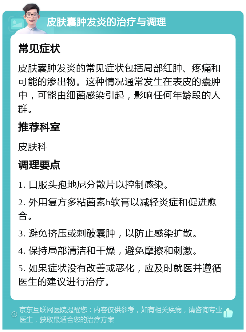 皮肤囊肿发炎的治疗与调理 常见症状 皮肤囊肿发炎的常见症状包括局部红肿、疼痛和可能的渗出物。这种情况通常发生在表皮的囊肿中，可能由细菌感染引起，影响任何年龄段的人群。 推荐科室 皮肤科 调理要点 1. 口服头孢地尼分散片以控制感染。 2. 外用复方多粘菌素b软膏以减轻炎症和促进愈合。 3. 避免挤压或刺破囊肿，以防止感染扩散。 4. 保持局部清洁和干燥，避免摩擦和刺激。 5. 如果症状没有改善或恶化，应及时就医并遵循医生的建议进行治疗。