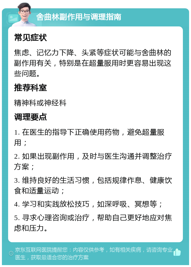 舍曲林副作用与调理指南 常见症状 焦虑、记忆力下降、头紧等症状可能与舍曲林的副作用有关，特别是在超量服用时更容易出现这些问题。 推荐科室 精神科或神经科 调理要点 1. 在医生的指导下正确使用药物，避免超量服用； 2. 如果出现副作用，及时与医生沟通并调整治疗方案； 3. 维持良好的生活习惯，包括规律作息、健康饮食和适量运动； 4. 学习和实践放松技巧，如深呼吸、冥想等； 5. 寻求心理咨询或治疗，帮助自己更好地应对焦虑和压力。