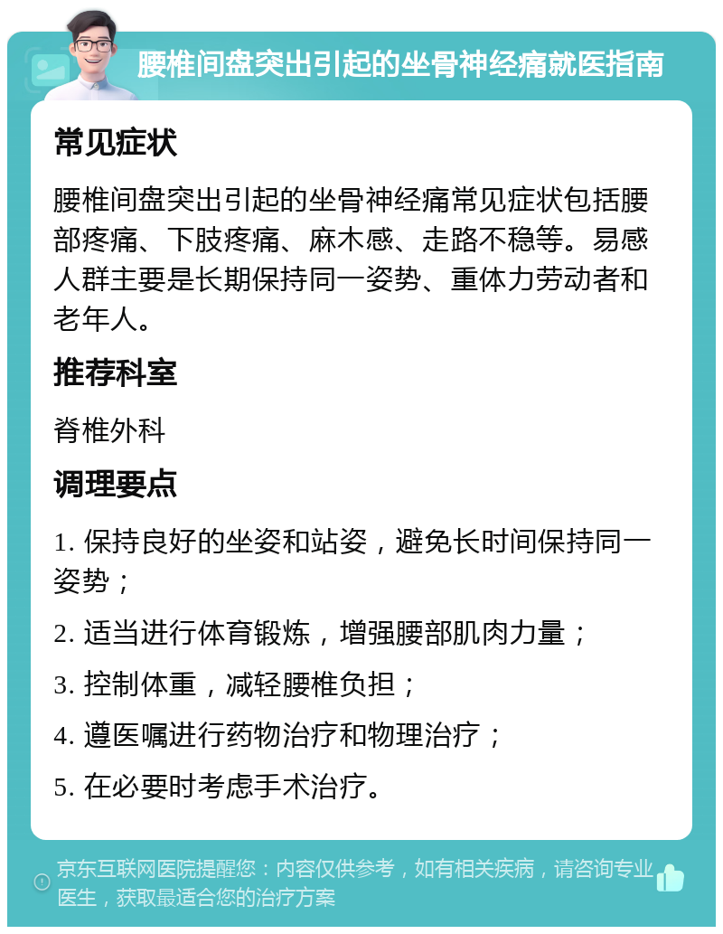 腰椎间盘突出引起的坐骨神经痛就医指南 常见症状 腰椎间盘突出引起的坐骨神经痛常见症状包括腰部疼痛、下肢疼痛、麻木感、走路不稳等。易感人群主要是长期保持同一姿势、重体力劳动者和老年人。 推荐科室 脊椎外科 调理要点 1. 保持良好的坐姿和站姿，避免长时间保持同一姿势； 2. 适当进行体育锻炼，增强腰部肌肉力量； 3. 控制体重，减轻腰椎负担； 4. 遵医嘱进行药物治疗和物理治疗； 5. 在必要时考虑手术治疗。