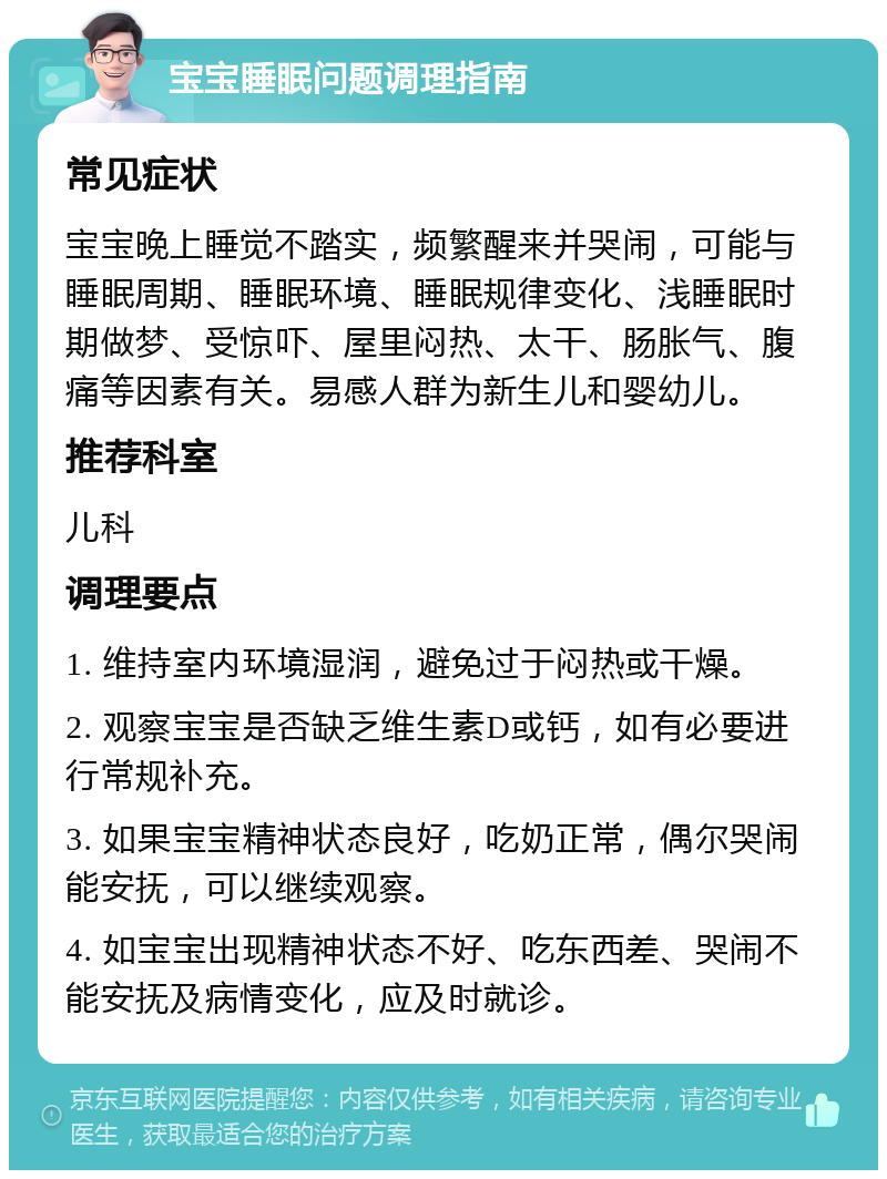 宝宝睡眠问题调理指南 常见症状 宝宝晚上睡觉不踏实，频繁醒来并哭闹，可能与睡眠周期、睡眠环境、睡眠规律变化、浅睡眠时期做梦、受惊吓、屋里闷热、太干、肠胀气、腹痛等因素有关。易感人群为新生儿和婴幼儿。 推荐科室 儿科 调理要点 1. 维持室内环境湿润，避免过于闷热或干燥。 2. 观察宝宝是否缺乏维生素D或钙，如有必要进行常规补充。 3. 如果宝宝精神状态良好，吃奶正常，偶尔哭闹能安抚，可以继续观察。 4. 如宝宝出现精神状态不好、吃东西差、哭闹不能安抚及病情变化，应及时就诊。