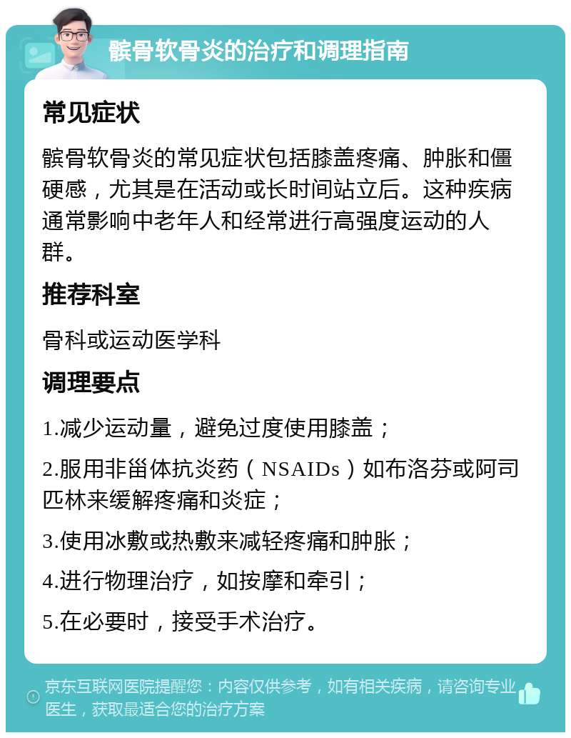 髌骨软骨炎的治疗和调理指南 常见症状 髌骨软骨炎的常见症状包括膝盖疼痛、肿胀和僵硬感，尤其是在活动或长时间站立后。这种疾病通常影响中老年人和经常进行高强度运动的人群。 推荐科室 骨科或运动医学科 调理要点 1.减少运动量，避免过度使用膝盖； 2.服用非甾体抗炎药（NSAIDs）如布洛芬或阿司匹林来缓解疼痛和炎症； 3.使用冰敷或热敷来减轻疼痛和肿胀； 4.进行物理治疗，如按摩和牵引； 5.在必要时，接受手术治疗。