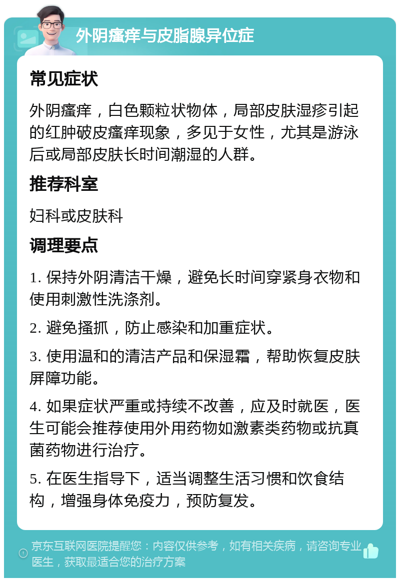 外阴瘙痒与皮脂腺异位症 常见症状 外阴瘙痒，白色颗粒状物体，局部皮肤湿疹引起的红肿破皮瘙痒现象，多见于女性，尤其是游泳后或局部皮肤长时间潮湿的人群。 推荐科室 妇科或皮肤科 调理要点 1. 保持外阴清洁干燥，避免长时间穿紧身衣物和使用刺激性洗涤剂。 2. 避免搔抓，防止感染和加重症状。 3. 使用温和的清洁产品和保湿霜，帮助恢复皮肤屏障功能。 4. 如果症状严重或持续不改善，应及时就医，医生可能会推荐使用外用药物如激素类药物或抗真菌药物进行治疗。 5. 在医生指导下，适当调整生活习惯和饮食结构，增强身体免疫力，预防复发。