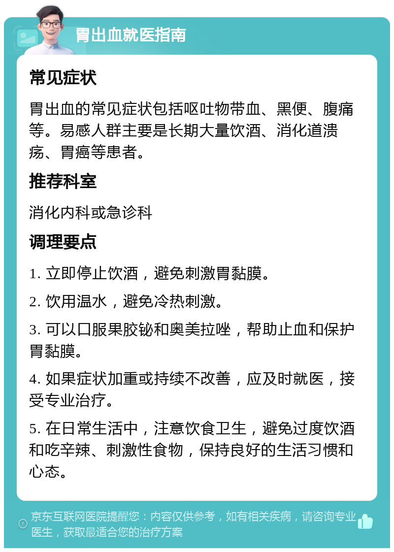 胃出血就医指南 常见症状 胃出血的常见症状包括呕吐物带血、黑便、腹痛等。易感人群主要是长期大量饮酒、消化道溃疡、胃癌等患者。 推荐科室 消化内科或急诊科 调理要点 1. 立即停止饮酒，避免刺激胃黏膜。 2. 饮用温水，避免冷热刺激。 3. 可以口服果胶铋和奥美拉唑，帮助止血和保护胃黏膜。 4. 如果症状加重或持续不改善，应及时就医，接受专业治疗。 5. 在日常生活中，注意饮食卫生，避免过度饮酒和吃辛辣、刺激性食物，保持良好的生活习惯和心态。