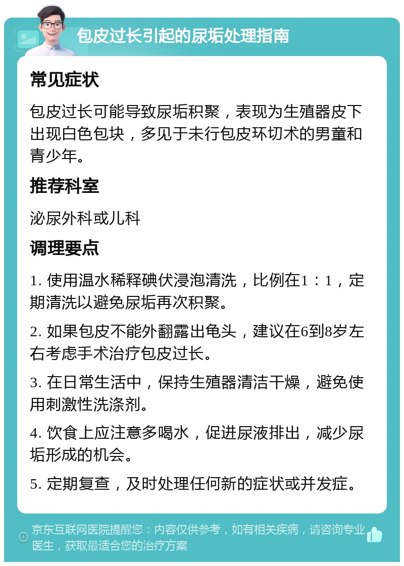 包皮过长引起的尿垢处理指南 常见症状 包皮过长可能导致尿垢积聚，表现为生殖器皮下出现白色包块，多见于未行包皮环切术的男童和青少年。 推荐科室 泌尿外科或儿科 调理要点 1. 使用温水稀释碘伏浸泡清洗，比例在1：1，定期清洗以避免尿垢再次积聚。 2. 如果包皮不能外翻露出龟头，建议在6到8岁左右考虑手术治疗包皮过长。 3. 在日常生活中，保持生殖器清洁干燥，避免使用刺激性洗涤剂。 4. 饮食上应注意多喝水，促进尿液排出，减少尿垢形成的机会。 5. 定期复查，及时处理任何新的症状或并发症。