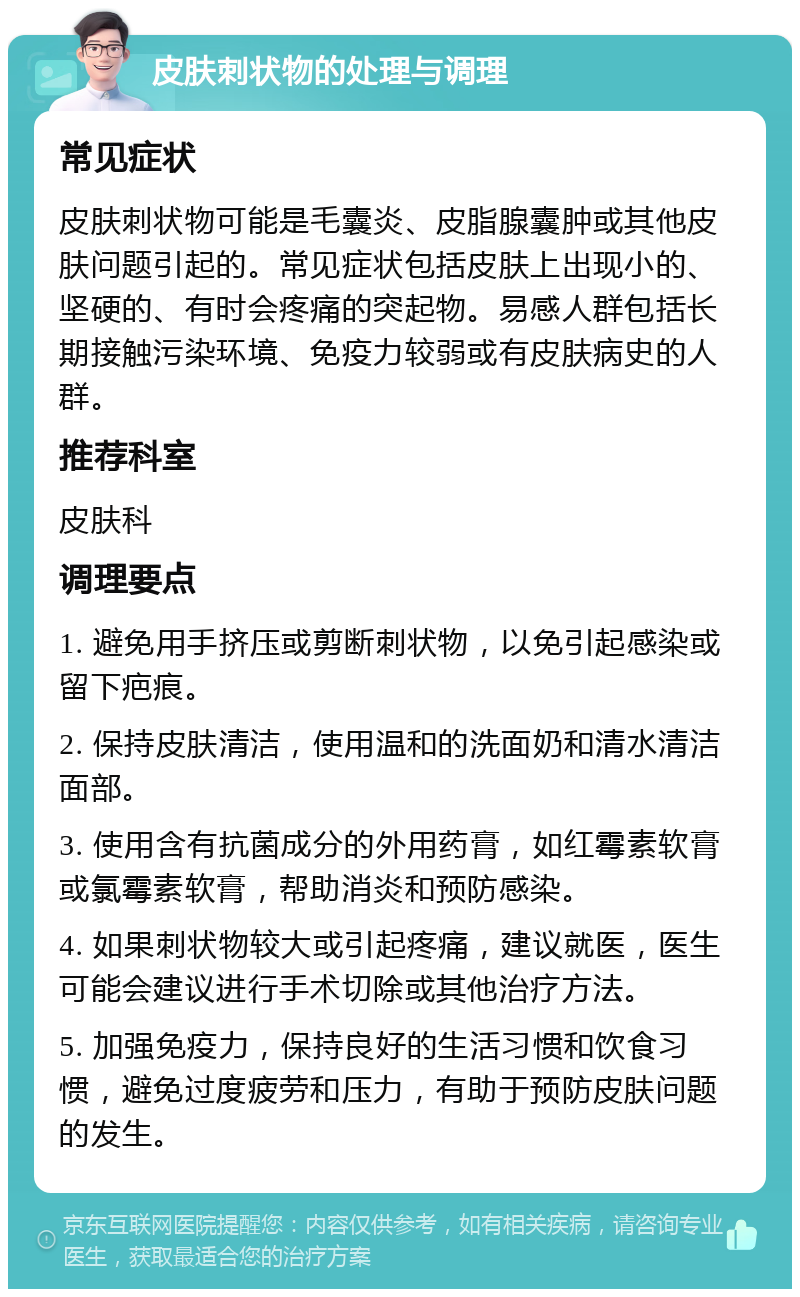 皮肤刺状物的处理与调理 常见症状 皮肤刺状物可能是毛囊炎、皮脂腺囊肿或其他皮肤问题引起的。常见症状包括皮肤上出现小的、坚硬的、有时会疼痛的突起物。易感人群包括长期接触污染环境、免疫力较弱或有皮肤病史的人群。 推荐科室 皮肤科 调理要点 1. 避免用手挤压或剪断刺状物，以免引起感染或留下疤痕。 2. 保持皮肤清洁，使用温和的洗面奶和清水清洁面部。 3. 使用含有抗菌成分的外用药膏，如红霉素软膏或氯霉素软膏，帮助消炎和预防感染。 4. 如果刺状物较大或引起疼痛，建议就医，医生可能会建议进行手术切除或其他治疗方法。 5. 加强免疫力，保持良好的生活习惯和饮食习惯，避免过度疲劳和压力，有助于预防皮肤问题的发生。