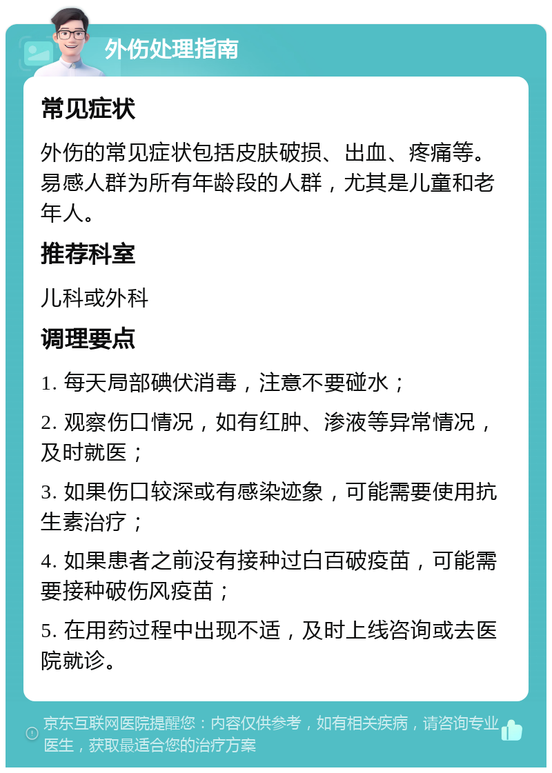 外伤处理指南 常见症状 外伤的常见症状包括皮肤破损、出血、疼痛等。易感人群为所有年龄段的人群，尤其是儿童和老年人。 推荐科室 儿科或外科 调理要点 1. 每天局部碘伏消毒，注意不要碰水； 2. 观察伤口情况，如有红肿、渗液等异常情况，及时就医； 3. 如果伤口较深或有感染迹象，可能需要使用抗生素治疗； 4. 如果患者之前没有接种过白百破疫苗，可能需要接种破伤风疫苗； 5. 在用药过程中出现不适，及时上线咨询或去医院就诊。