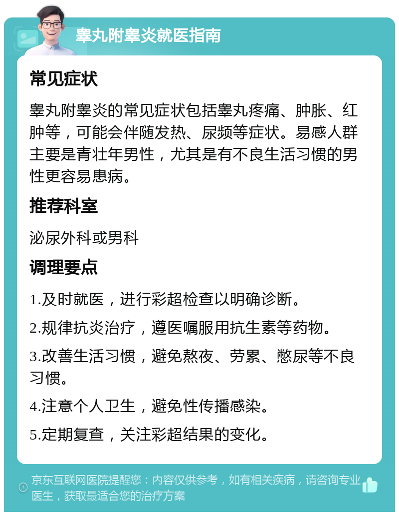 睾丸附睾炎就医指南 常见症状 睾丸附睾炎的常见症状包括睾丸疼痛、肿胀、红肿等，可能会伴随发热、尿频等症状。易感人群主要是青壮年男性，尤其是有不良生活习惯的男性更容易患病。 推荐科室 泌尿外科或男科 调理要点 1.及时就医，进行彩超检查以明确诊断。 2.规律抗炎治疗，遵医嘱服用抗生素等药物。 3.改善生活习惯，避免熬夜、劳累、憋尿等不良习惯。 4.注意个人卫生，避免性传播感染。 5.定期复查，关注彩超结果的变化。