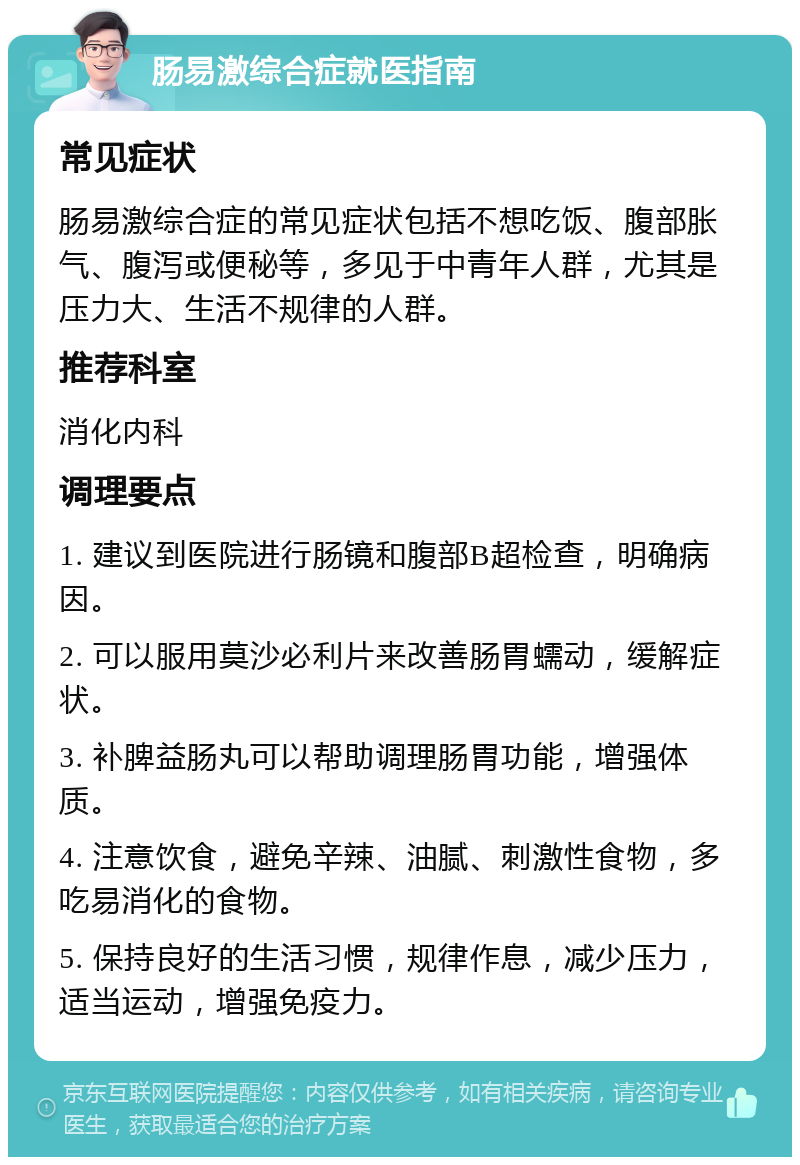 肠易激综合症就医指南 常见症状 肠易激综合症的常见症状包括不想吃饭、腹部胀气、腹泻或便秘等，多见于中青年人群，尤其是压力大、生活不规律的人群。 推荐科室 消化内科 调理要点 1. 建议到医院进行肠镜和腹部B超检查，明确病因。 2. 可以服用莫沙必利片来改善肠胃蠕动，缓解症状。 3. 补脾益肠丸可以帮助调理肠胃功能，增强体质。 4. 注意饮食，避免辛辣、油腻、刺激性食物，多吃易消化的食物。 5. 保持良好的生活习惯，规律作息，减少压力，适当运动，增强免疫力。