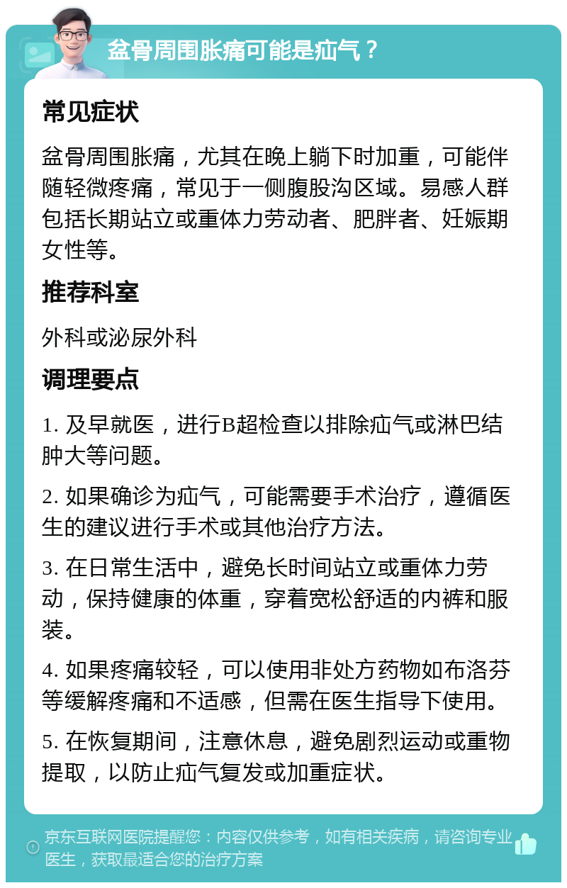 盆骨周围胀痛可能是疝气？ 常见症状 盆骨周围胀痛，尤其在晚上躺下时加重，可能伴随轻微疼痛，常见于一侧腹股沟区域。易感人群包括长期站立或重体力劳动者、肥胖者、妊娠期女性等。 推荐科室 外科或泌尿外科 调理要点 1. 及早就医，进行B超检查以排除疝气或淋巴结肿大等问题。 2. 如果确诊为疝气，可能需要手术治疗，遵循医生的建议进行手术或其他治疗方法。 3. 在日常生活中，避免长时间站立或重体力劳动，保持健康的体重，穿着宽松舒适的内裤和服装。 4. 如果疼痛较轻，可以使用非处方药物如布洛芬等缓解疼痛和不适感，但需在医生指导下使用。 5. 在恢复期间，注意休息，避免剧烈运动或重物提取，以防止疝气复发或加重症状。