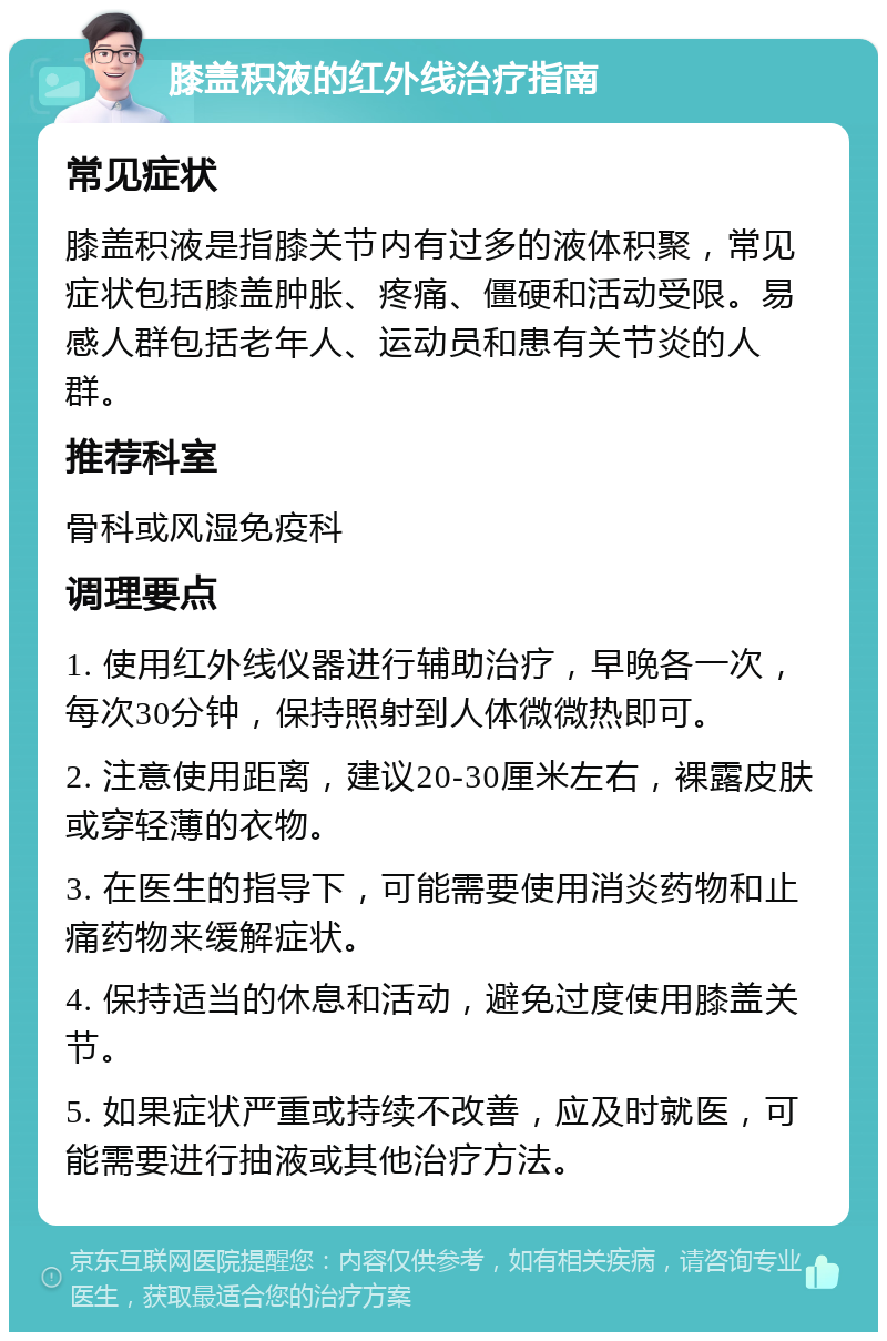 膝盖积液的红外线治疗指南 常见症状 膝盖积液是指膝关节内有过多的液体积聚，常见症状包括膝盖肿胀、疼痛、僵硬和活动受限。易感人群包括老年人、运动员和患有关节炎的人群。 推荐科室 骨科或风湿免疫科 调理要点 1. 使用红外线仪器进行辅助治疗，早晚各一次，每次30分钟，保持照射到人体微微热即可。 2. 注意使用距离，建议20-30厘米左右，裸露皮肤或穿轻薄的衣物。 3. 在医生的指导下，可能需要使用消炎药物和止痛药物来缓解症状。 4. 保持适当的休息和活动，避免过度使用膝盖关节。 5. 如果症状严重或持续不改善，应及时就医，可能需要进行抽液或其他治疗方法。