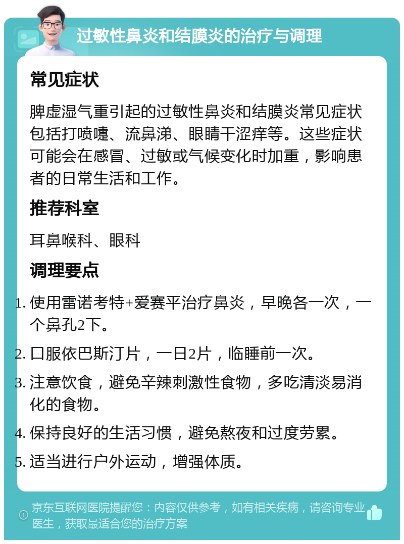 过敏性鼻炎和结膜炎的治疗与调理 常见症状 脾虚湿气重引起的过敏性鼻炎和结膜炎常见症状包括打喷嚏、流鼻涕、眼睛干涩痒等。这些症状可能会在感冒、过敏或气候变化时加重，影响患者的日常生活和工作。 推荐科室 耳鼻喉科、眼科 调理要点 使用雷诺考特+爱赛平治疗鼻炎，早晚各一次，一个鼻孔2下。 口服依巴斯汀片，一日2片，临睡前一次。 注意饮食，避免辛辣刺激性食物，多吃清淡易消化的食物。 保持良好的生活习惯，避免熬夜和过度劳累。 适当进行户外运动，增强体质。