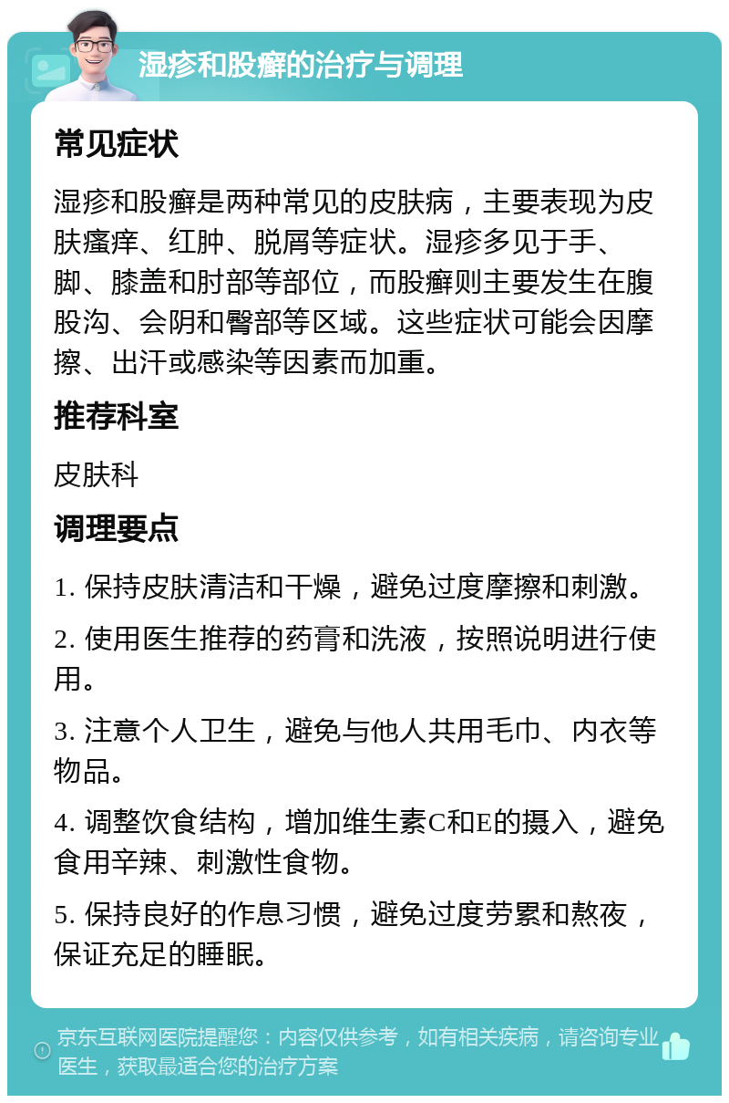 湿疹和股癣的治疗与调理 常见症状 湿疹和股癣是两种常见的皮肤病，主要表现为皮肤瘙痒、红肿、脱屑等症状。湿疹多见于手、脚、膝盖和肘部等部位，而股癣则主要发生在腹股沟、会阴和臀部等区域。这些症状可能会因摩擦、出汗或感染等因素而加重。 推荐科室 皮肤科 调理要点 1. 保持皮肤清洁和干燥，避免过度摩擦和刺激。 2. 使用医生推荐的药膏和洗液，按照说明进行使用。 3. 注意个人卫生，避免与他人共用毛巾、内衣等物品。 4. 调整饮食结构，增加维生素C和E的摄入，避免食用辛辣、刺激性食物。 5. 保持良好的作息习惯，避免过度劳累和熬夜，保证充足的睡眠。