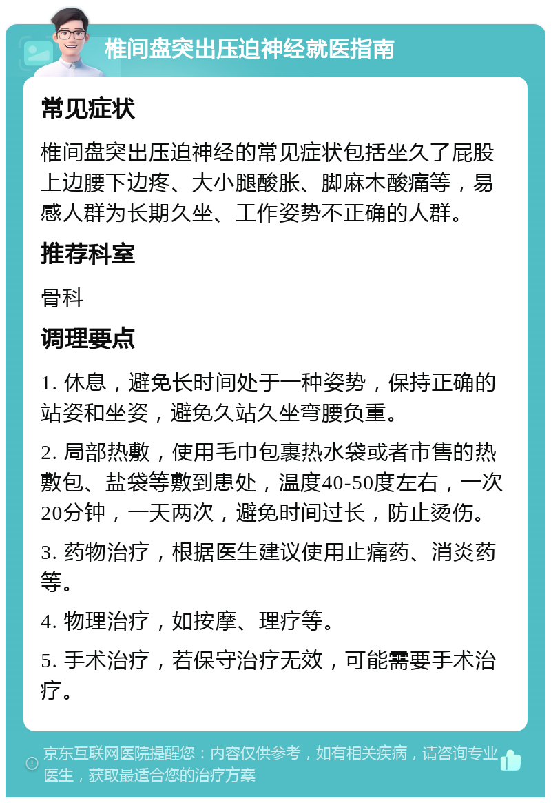 椎间盘突出压迫神经就医指南 常见症状 椎间盘突出压迫神经的常见症状包括坐久了屁股上边腰下边疼、大小腿酸胀、脚麻木酸痛等，易感人群为长期久坐、工作姿势不正确的人群。 推荐科室 骨科 调理要点 1. 休息，避免长时间处于一种姿势，保持正确的站姿和坐姿，避免久站久坐弯腰负重。 2. 局部热敷，使用毛巾包裹热水袋或者市售的热敷包、盐袋等敷到患处，温度40-50度左右，一次20分钟，一天两次，避免时间过长，防止烫伤。 3. 药物治疗，根据医生建议使用止痛药、消炎药等。 4. 物理治疗，如按摩、理疗等。 5. 手术治疗，若保守治疗无效，可能需要手术治疗。