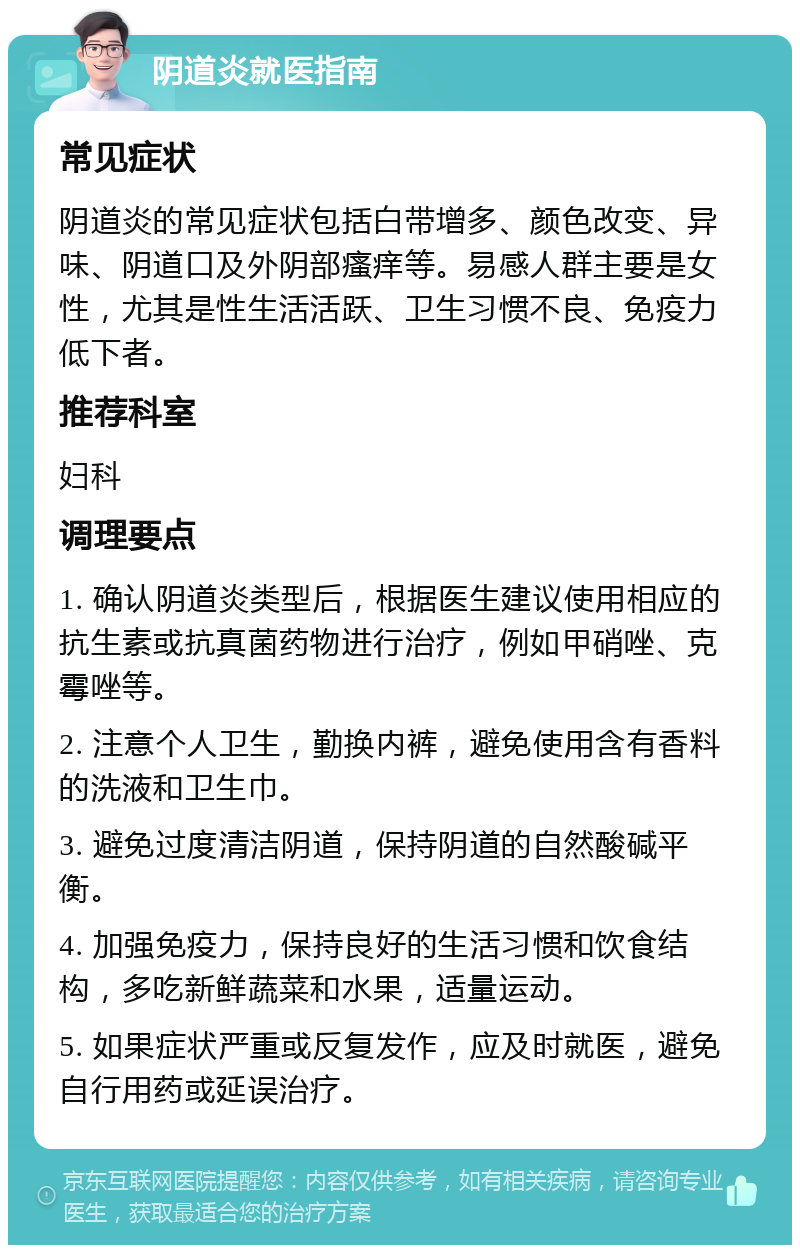 阴道炎就医指南 常见症状 阴道炎的常见症状包括白带增多、颜色改变、异味、阴道口及外阴部瘙痒等。易感人群主要是女性，尤其是性生活活跃、卫生习惯不良、免疫力低下者。 推荐科室 妇科 调理要点 1. 确认阴道炎类型后，根据医生建议使用相应的抗生素或抗真菌药物进行治疗，例如甲硝唑、克霉唑等。 2. 注意个人卫生，勤换内裤，避免使用含有香料的洗液和卫生巾。 3. 避免过度清洁阴道，保持阴道的自然酸碱平衡。 4. 加强免疫力，保持良好的生活习惯和饮食结构，多吃新鲜蔬菜和水果，适量运动。 5. 如果症状严重或反复发作，应及时就医，避免自行用药或延误治疗。