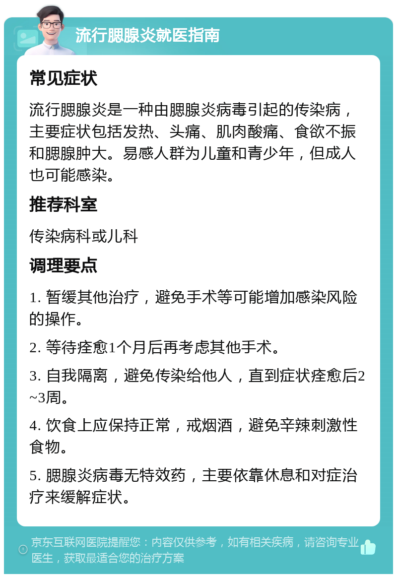 流行腮腺炎就医指南 常见症状 流行腮腺炎是一种由腮腺炎病毒引起的传染病，主要症状包括发热、头痛、肌肉酸痛、食欲不振和腮腺肿大。易感人群为儿童和青少年，但成人也可能感染。 推荐科室 传染病科或儿科 调理要点 1. 暂缓其他治疗，避免手术等可能增加感染风险的操作。 2. 等待痊愈1个月后再考虑其他手术。 3. 自我隔离，避免传染给他人，直到症状痊愈后2~3周。 4. 饮食上应保持正常，戒烟酒，避免辛辣刺激性食物。 5. 腮腺炎病毒无特效药，主要依靠休息和对症治疗来缓解症状。