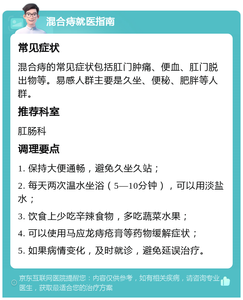 混合痔就医指南 常见症状 混合痔的常见症状包括肛门肿痛、便血、肛门脱出物等。易感人群主要是久坐、便秘、肥胖等人群。 推荐科室 肛肠科 调理要点 1. 保持大便通畅，避免久坐久站； 2. 每天两次温水坐浴（5—10分钟），可以用淡盐水； 3. 饮食上少吃辛辣食物，多吃蔬菜水果； 4. 可以使用马应龙痔疮膏等药物缓解症状； 5. 如果病情变化，及时就诊，避免延误治疗。