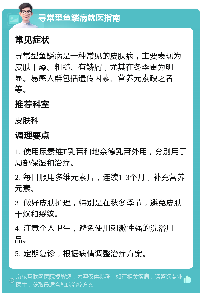 寻常型鱼鳞病就医指南 常见症状 寻常型鱼鳞病是一种常见的皮肤病，主要表现为皮肤干燥、粗糙、有鳞屑，尤其在冬季更为明显。易感人群包括遗传因素、营养元素缺乏者等。 推荐科室 皮肤科 调理要点 1. 使用尿素维E乳膏和地奈德乳膏外用，分别用于局部保湿和治疗。 2. 每日服用多维元素片，连续1-3个月，补充营养元素。 3. 做好皮肤护理，特别是在秋冬季节，避免皮肤干燥和裂纹。 4. 注意个人卫生，避免使用刺激性强的洗浴用品。 5. 定期复诊，根据病情调整治疗方案。