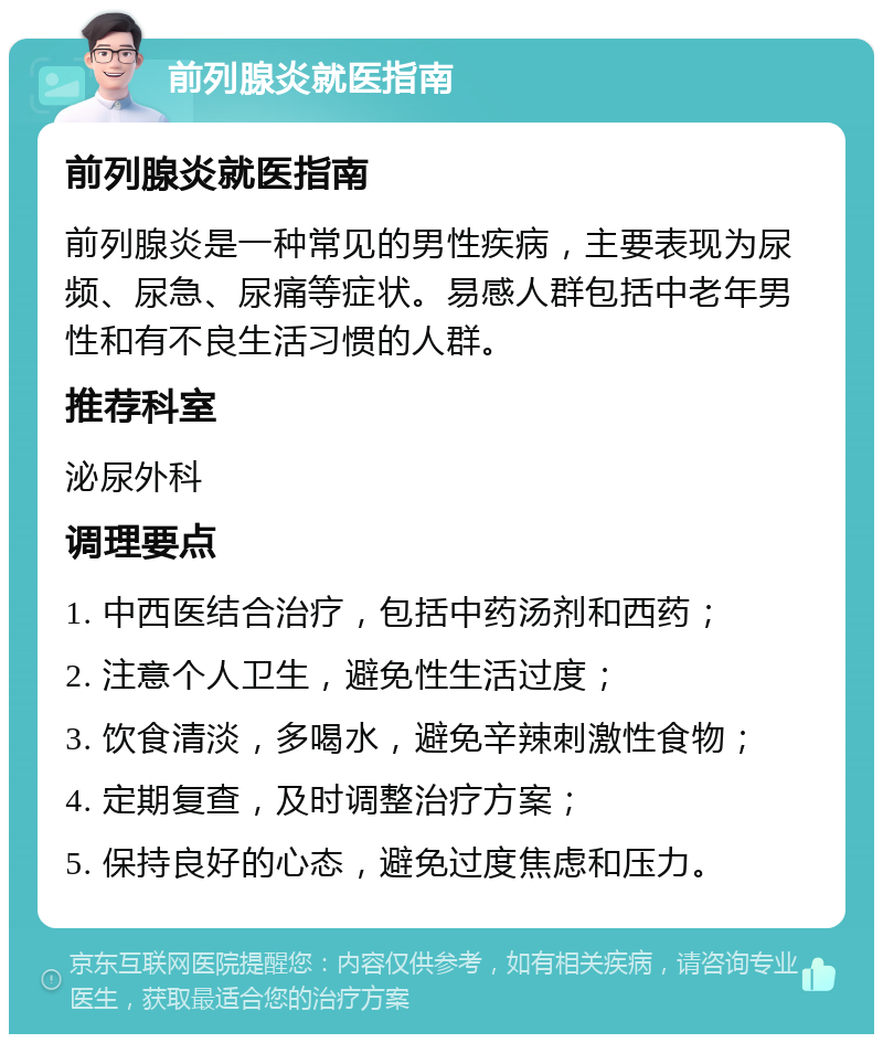 前列腺炎就医指南 前列腺炎就医指南 前列腺炎是一种常见的男性疾病，主要表现为尿频、尿急、尿痛等症状。易感人群包括中老年男性和有不良生活习惯的人群。 推荐科室 泌尿外科 调理要点 1. 中西医结合治疗，包括中药汤剂和西药； 2. 注意个人卫生，避免性生活过度； 3. 饮食清淡，多喝水，避免辛辣刺激性食物； 4. 定期复查，及时调整治疗方案； 5. 保持良好的心态，避免过度焦虑和压力。