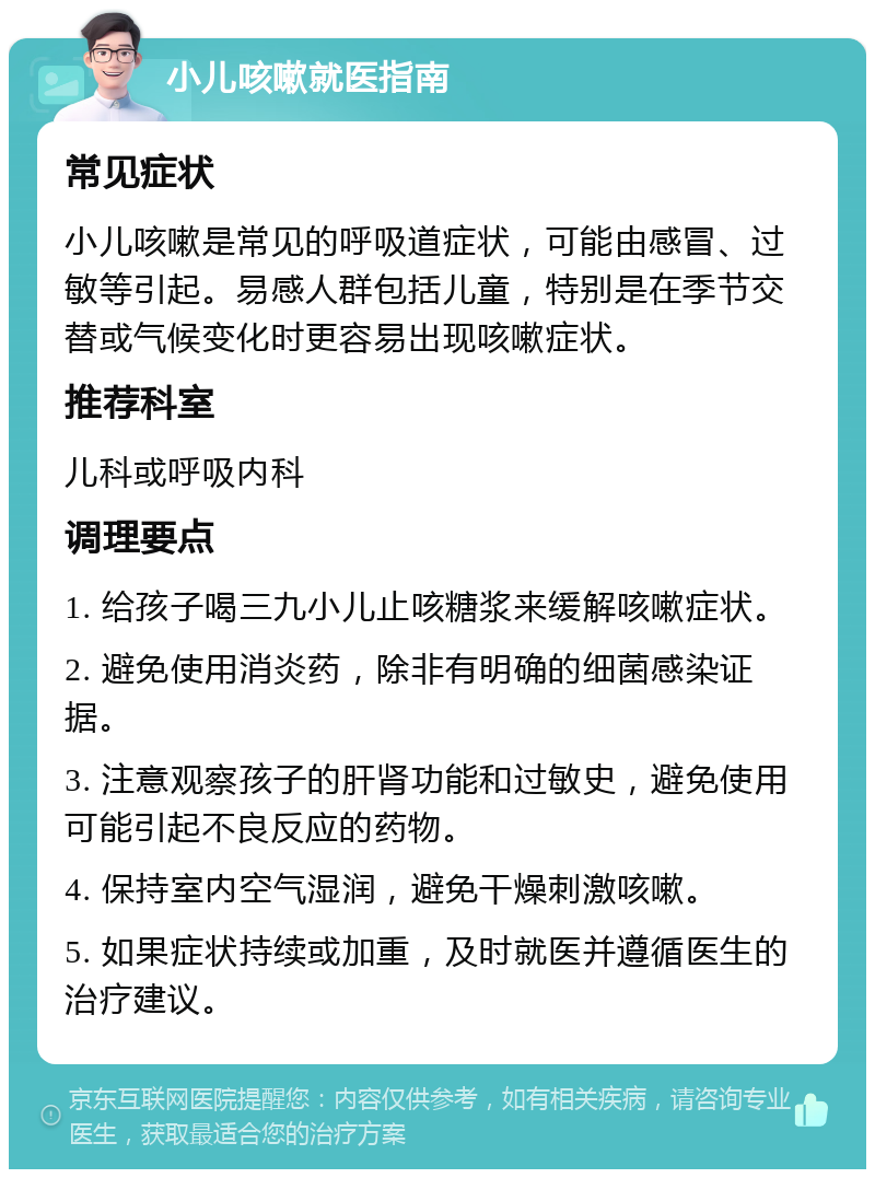 小儿咳嗽就医指南 常见症状 小儿咳嗽是常见的呼吸道症状，可能由感冒、过敏等引起。易感人群包括儿童，特别是在季节交替或气候变化时更容易出现咳嗽症状。 推荐科室 儿科或呼吸内科 调理要点 1. 给孩子喝三九小儿止咳糖浆来缓解咳嗽症状。 2. 避免使用消炎药，除非有明确的细菌感染证据。 3. 注意观察孩子的肝肾功能和过敏史，避免使用可能引起不良反应的药物。 4. 保持室内空气湿润，避免干燥刺激咳嗽。 5. 如果症状持续或加重，及时就医并遵循医生的治疗建议。