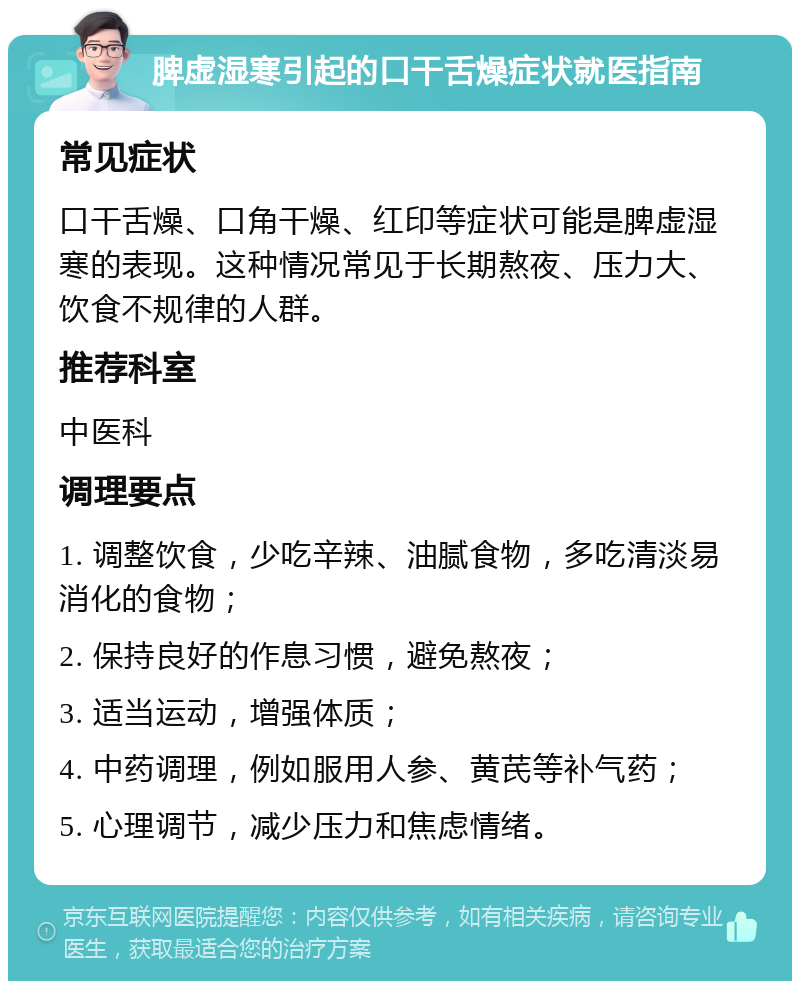 脾虚湿寒引起的口干舌燥症状就医指南 常见症状 口干舌燥、口角干燥、红印等症状可能是脾虚湿寒的表现。这种情况常见于长期熬夜、压力大、饮食不规律的人群。 推荐科室 中医科 调理要点 1. 调整饮食，少吃辛辣、油腻食物，多吃清淡易消化的食物； 2. 保持良好的作息习惯，避免熬夜； 3. 适当运动，增强体质； 4. 中药调理，例如服用人参、黄芪等补气药； 5. 心理调节，减少压力和焦虑情绪。