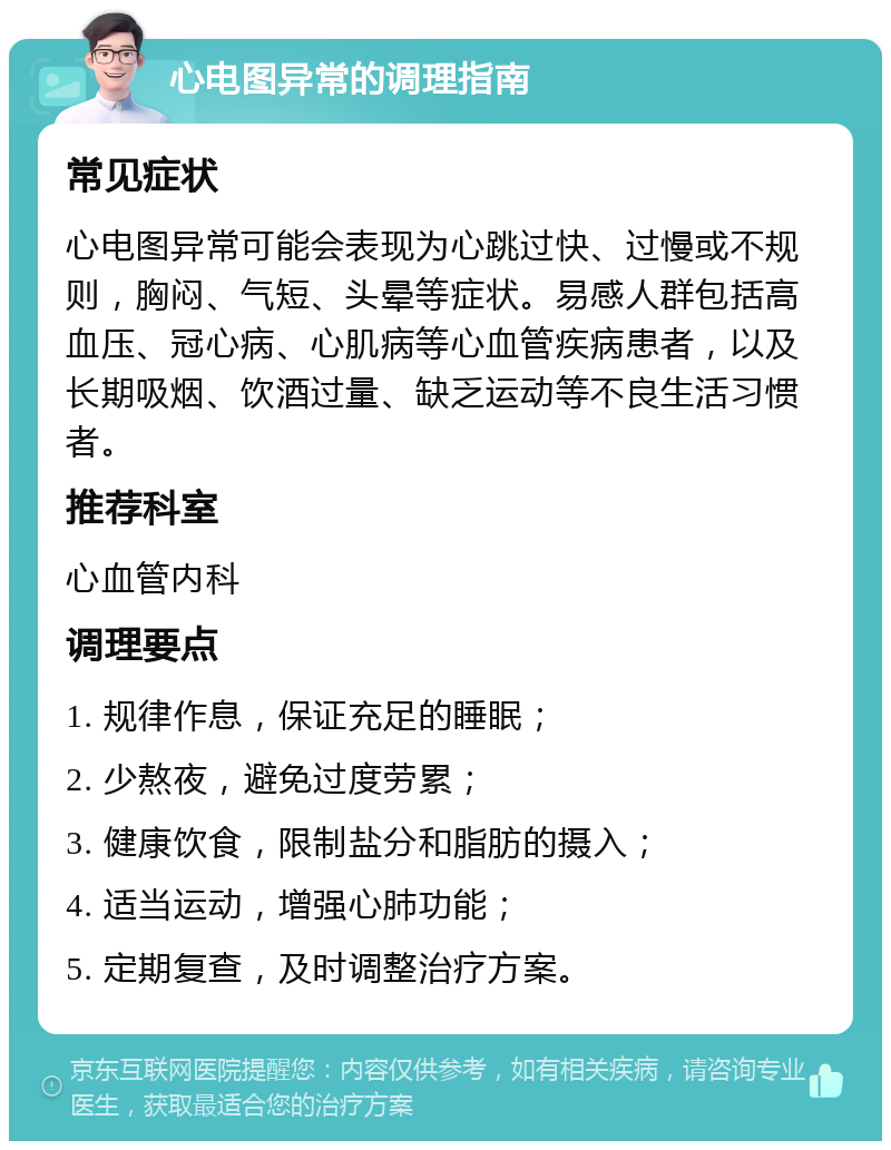 心电图异常的调理指南 常见症状 心电图异常可能会表现为心跳过快、过慢或不规则，胸闷、气短、头晕等症状。易感人群包括高血压、冠心病、心肌病等心血管疾病患者，以及长期吸烟、饮酒过量、缺乏运动等不良生活习惯者。 推荐科室 心血管内科 调理要点 1. 规律作息，保证充足的睡眠； 2. 少熬夜，避免过度劳累； 3. 健康饮食，限制盐分和脂肪的摄入； 4. 适当运动，增强心肺功能； 5. 定期复查，及时调整治疗方案。