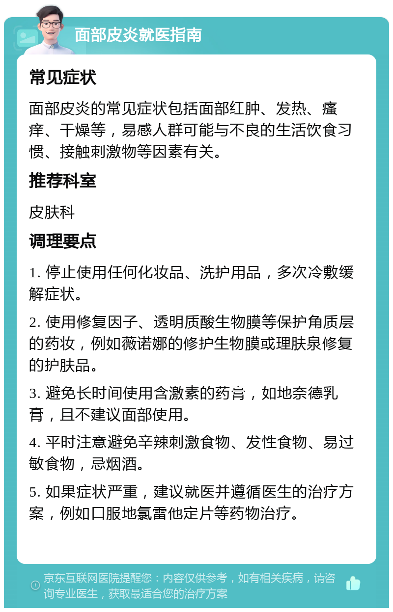 面部皮炎就医指南 常见症状 面部皮炎的常见症状包括面部红肿、发热、瘙痒、干燥等，易感人群可能与不良的生活饮食习惯、接触刺激物等因素有关。 推荐科室 皮肤科 调理要点 1. 停止使用任何化妆品、洗护用品，多次冷敷缓解症状。 2. 使用修复因子、透明质酸生物膜等保护角质层的药妆，例如薇诺娜的修护生物膜或理肤泉修复的护肤品。 3. 避免长时间使用含激素的药膏，如地奈德乳膏，且不建议面部使用。 4. 平时注意避免辛辣刺激食物、发性食物、易过敏食物，忌烟酒。 5. 如果症状严重，建议就医并遵循医生的治疗方案，例如口服地氯雷他定片等药物治疗。