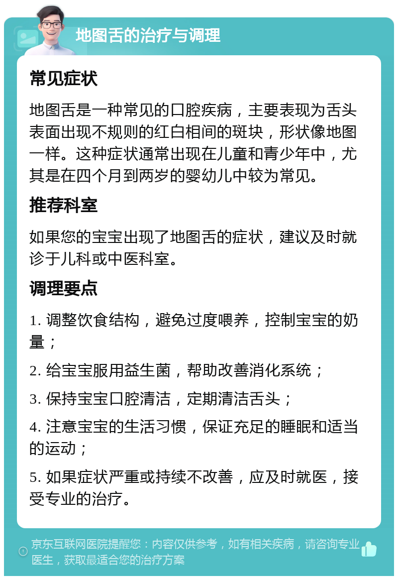 地图舌的治疗与调理 常见症状 地图舌是一种常见的口腔疾病，主要表现为舌头表面出现不规则的红白相间的斑块，形状像地图一样。这种症状通常出现在儿童和青少年中，尤其是在四个月到两岁的婴幼儿中较为常见。 推荐科室 如果您的宝宝出现了地图舌的症状，建议及时就诊于儿科或中医科室。 调理要点 1. 调整饮食结构，避免过度喂养，控制宝宝的奶量； 2. 给宝宝服用益生菌，帮助改善消化系统； 3. 保持宝宝口腔清洁，定期清洁舌头； 4. 注意宝宝的生活习惯，保证充足的睡眠和适当的运动； 5. 如果症状严重或持续不改善，应及时就医，接受专业的治疗。