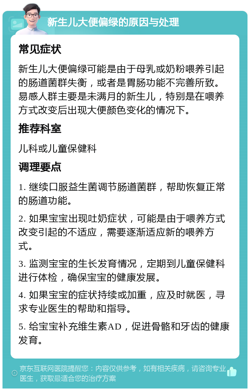 新生儿大便偏绿的原因与处理 常见症状 新生儿大便偏绿可能是由于母乳或奶粉喂养引起的肠道菌群失衡，或者是胃肠功能不完善所致。易感人群主要是未满月的新生儿，特别是在喂养方式改变后出现大便颜色变化的情况下。 推荐科室 儿科或儿童保健科 调理要点 1. 继续口服益生菌调节肠道菌群，帮助恢复正常的肠道功能。 2. 如果宝宝出现吐奶症状，可能是由于喂养方式改变引起的不适应，需要逐渐适应新的喂养方式。 3. 监测宝宝的生长发育情况，定期到儿童保健科进行体检，确保宝宝的健康发展。 4. 如果宝宝的症状持续或加重，应及时就医，寻求专业医生的帮助和指导。 5. 给宝宝补充维生素AD，促进骨骼和牙齿的健康发育。