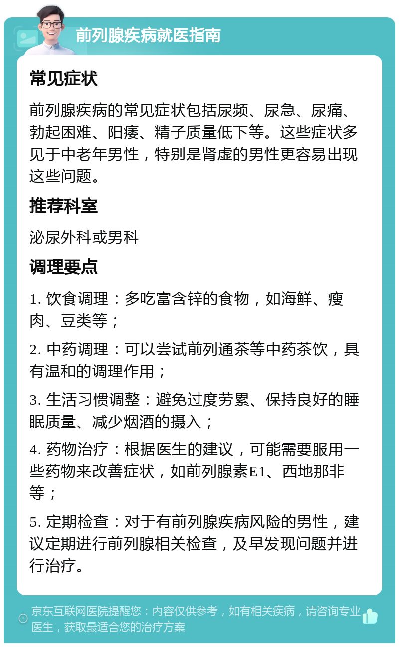 前列腺疾病就医指南 常见症状 前列腺疾病的常见症状包括尿频、尿急、尿痛、勃起困难、阳痿、精子质量低下等。这些症状多见于中老年男性，特别是肾虚的男性更容易出现这些问题。 推荐科室 泌尿外科或男科 调理要点 1. 饮食调理：多吃富含锌的食物，如海鲜、瘦肉、豆类等； 2. 中药调理：可以尝试前列通茶等中药茶饮，具有温和的调理作用； 3. 生活习惯调整：避免过度劳累、保持良好的睡眠质量、减少烟酒的摄入； 4. 药物治疗：根据医生的建议，可能需要服用一些药物来改善症状，如前列腺素E1、西地那非等； 5. 定期检查：对于有前列腺疾病风险的男性，建议定期进行前列腺相关检查，及早发现问题并进行治疗。