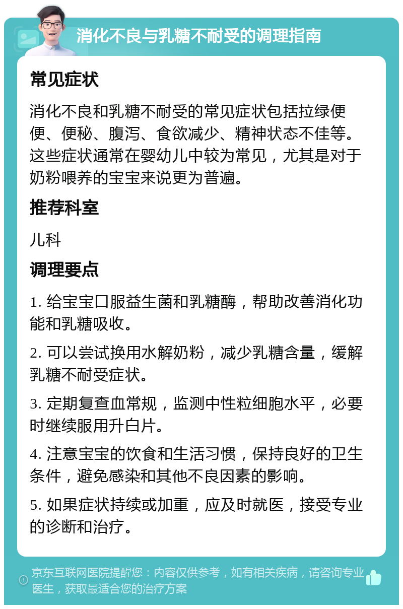 消化不良与乳糖不耐受的调理指南 常见症状 消化不良和乳糖不耐受的常见症状包括拉绿便便、便秘、腹泻、食欲减少、精神状态不佳等。这些症状通常在婴幼儿中较为常见，尤其是对于奶粉喂养的宝宝来说更为普遍。 推荐科室 儿科 调理要点 1. 给宝宝口服益生菌和乳糖酶，帮助改善消化功能和乳糖吸收。 2. 可以尝试换用水解奶粉，减少乳糖含量，缓解乳糖不耐受症状。 3. 定期复查血常规，监测中性粒细胞水平，必要时继续服用升白片。 4. 注意宝宝的饮食和生活习惯，保持良好的卫生条件，避免感染和其他不良因素的影响。 5. 如果症状持续或加重，应及时就医，接受专业的诊断和治疗。