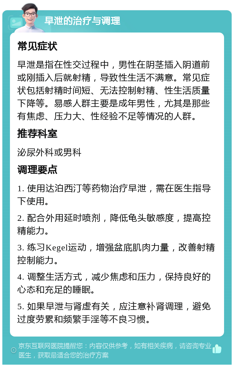 早泄的治疗与调理 常见症状 早泄是指在性交过程中，男性在阴茎插入阴道前或刚插入后就射精，导致性生活不满意。常见症状包括射精时间短、无法控制射精、性生活质量下降等。易感人群主要是成年男性，尤其是那些有焦虑、压力大、性经验不足等情况的人群。 推荐科室 泌尿外科或男科 调理要点 1. 使用达泊西汀等药物治疗早泄，需在医生指导下使用。 2. 配合外用延时喷剂，降低龟头敏感度，提高控精能力。 3. 练习Kegel运动，增强盆底肌肉力量，改善射精控制能力。 4. 调整生活方式，减少焦虑和压力，保持良好的心态和充足的睡眠。 5. 如果早泄与肾虚有关，应注意补肾调理，避免过度劳累和频繁手淫等不良习惯。