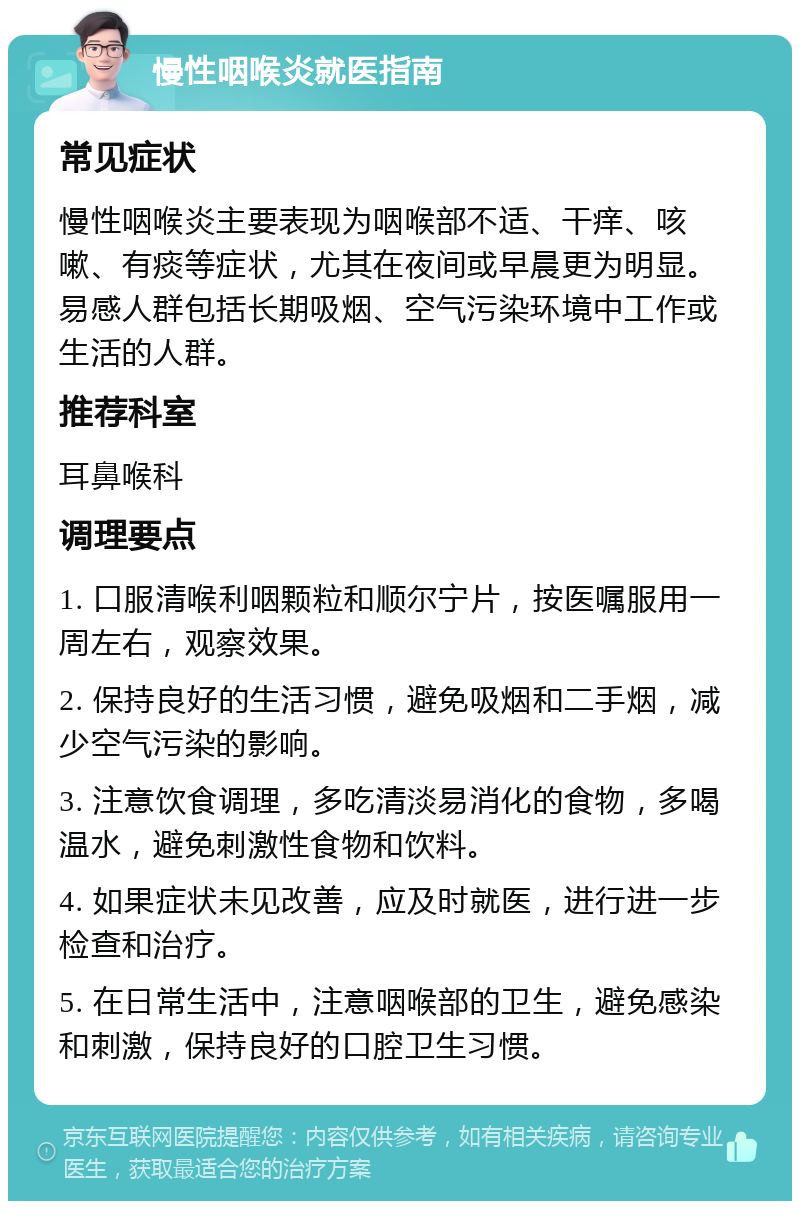 慢性咽喉炎就医指南 常见症状 慢性咽喉炎主要表现为咽喉部不适、干痒、咳嗽、有痰等症状，尤其在夜间或早晨更为明显。易感人群包括长期吸烟、空气污染环境中工作或生活的人群。 推荐科室 耳鼻喉科 调理要点 1. 口服清喉利咽颗粒和顺尔宁片，按医嘱服用一周左右，观察效果。 2. 保持良好的生活习惯，避免吸烟和二手烟，减少空气污染的影响。 3. 注意饮食调理，多吃清淡易消化的食物，多喝温水，避免刺激性食物和饮料。 4. 如果症状未见改善，应及时就医，进行进一步检查和治疗。 5. 在日常生活中，注意咽喉部的卫生，避免感染和刺激，保持良好的口腔卫生习惯。