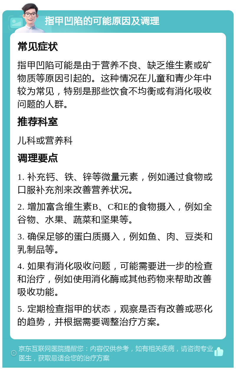 指甲凹陷的可能原因及调理 常见症状 指甲凹陷可能是由于营养不良、缺乏维生素或矿物质等原因引起的。这种情况在儿童和青少年中较为常见，特别是那些饮食不均衡或有消化吸收问题的人群。 推荐科室 儿科或营养科 调理要点 1. 补充钙、铁、锌等微量元素，例如通过食物或口服补充剂来改善营养状况。 2. 增加富含维生素B、C和E的食物摄入，例如全谷物、水果、蔬菜和坚果等。 3. 确保足够的蛋白质摄入，例如鱼、肉、豆类和乳制品等。 4. 如果有消化吸收问题，可能需要进一步的检查和治疗，例如使用消化酶或其他药物来帮助改善吸收功能。 5. 定期检查指甲的状态，观察是否有改善或恶化的趋势，并根据需要调整治疗方案。