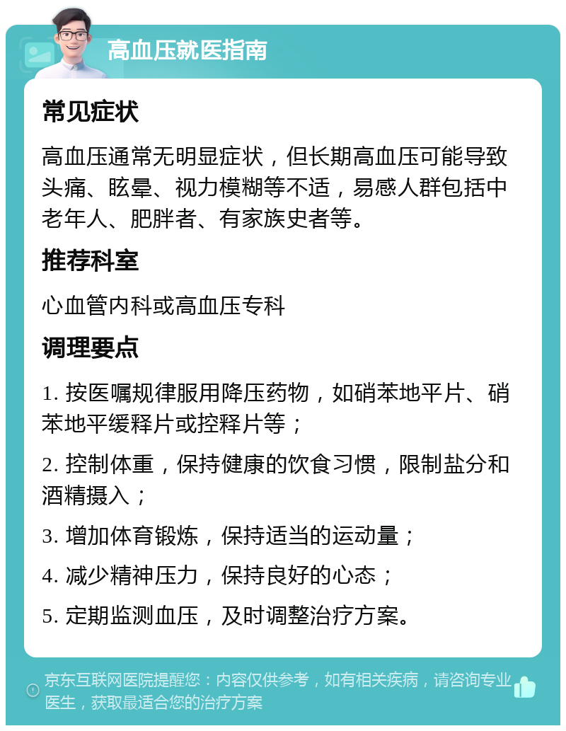 高血压就医指南 常见症状 高血压通常无明显症状，但长期高血压可能导致头痛、眩晕、视力模糊等不适，易感人群包括中老年人、肥胖者、有家族史者等。 推荐科室 心血管内科或高血压专科 调理要点 1. 按医嘱规律服用降压药物，如硝苯地平片、硝苯地平缓释片或控释片等； 2. 控制体重，保持健康的饮食习惯，限制盐分和酒精摄入； 3. 增加体育锻炼，保持适当的运动量； 4. 减少精神压力，保持良好的心态； 5. 定期监测血压，及时调整治疗方案。