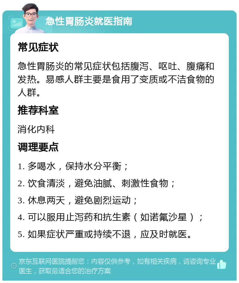 急性胃肠炎就医指南 常见症状 急性胃肠炎的常见症状包括腹泻、呕吐、腹痛和发热。易感人群主要是食用了变质或不洁食物的人群。 推荐科室 消化内科 调理要点 1. 多喝水，保持水分平衡； 2. 饮食清淡，避免油腻、刺激性食物； 3. 休息两天，避免剧烈运动； 4. 可以服用止泻药和抗生素（如诺氟沙星）； 5. 如果症状严重或持续不退，应及时就医。