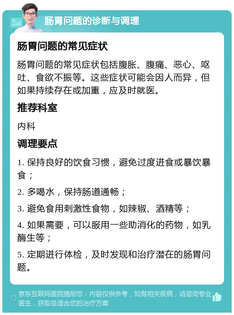 肠胃问题的诊断与调理 肠胃问题的常见症状 肠胃问题的常见症状包括腹胀、腹痛、恶心、呕吐、食欲不振等。这些症状可能会因人而异，但如果持续存在或加重，应及时就医。 推荐科室 内科 调理要点 1. 保持良好的饮食习惯，避免过度进食或暴饮暴食； 2. 多喝水，保持肠道通畅； 3. 避免食用刺激性食物，如辣椒、酒精等； 4. 如果需要，可以服用一些助消化的药物，如乳酶生等； 5. 定期进行体检，及时发现和治疗潜在的肠胃问题。