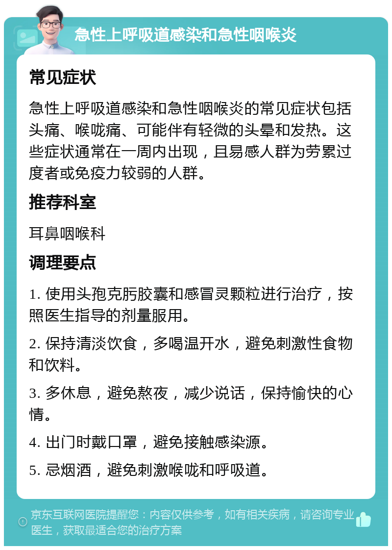 急性上呼吸道感染和急性咽喉炎 常见症状 急性上呼吸道感染和急性咽喉炎的常见症状包括头痛、喉咙痛、可能伴有轻微的头晕和发热。这些症状通常在一周内出现，且易感人群为劳累过度者或免疫力较弱的人群。 推荐科室 耳鼻咽喉科 调理要点 1. 使用头孢克肟胶囊和感冒灵颗粒进行治疗，按照医生指导的剂量服用。 2. 保持清淡饮食，多喝温开水，避免刺激性食物和饮料。 3. 多休息，避免熬夜，减少说话，保持愉快的心情。 4. 出门时戴口罩，避免接触感染源。 5. 忌烟酒，避免刺激喉咙和呼吸道。